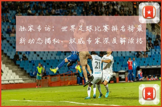 独家专访：世界足球比赛排名榜最新动态揭秘，权威专家深度解读格局变迁