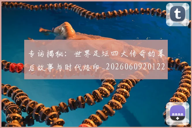 专访揭秘：世界足坛四大传奇的幕后故事与时代烙印_20260609201221