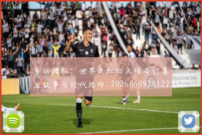 专访揭秘：世界足坛四大传奇的幕后故事与时代烙印_20260609201221
