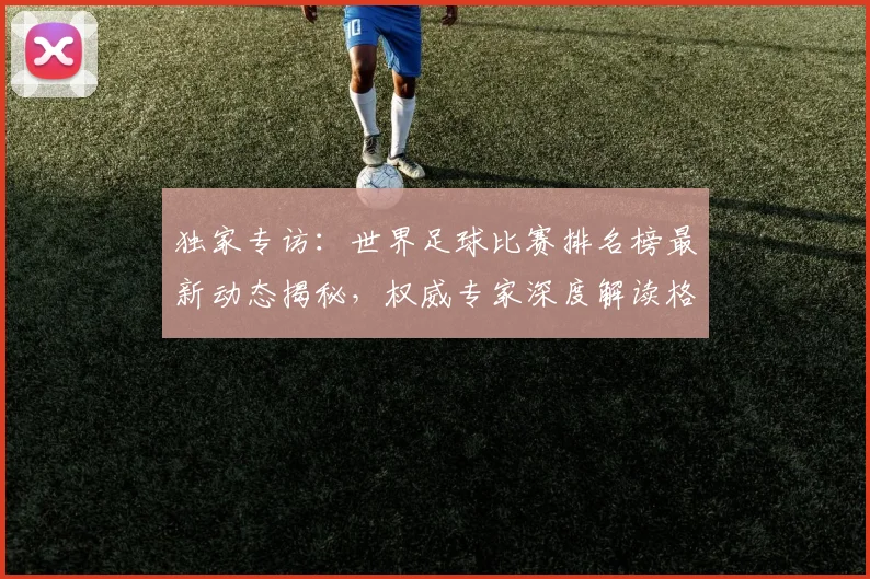 独家专访：世界足球比赛排名榜最新动态揭秘，权威专家深度解读格局变迁